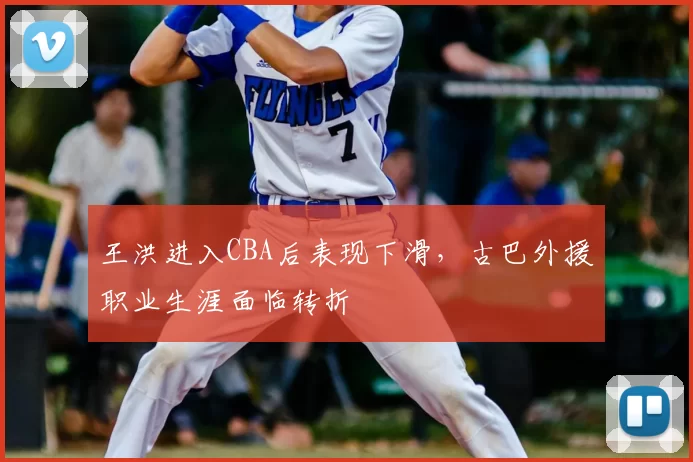 王洪进入CBA后表现下滑，古巴外援职业生涯面临转折