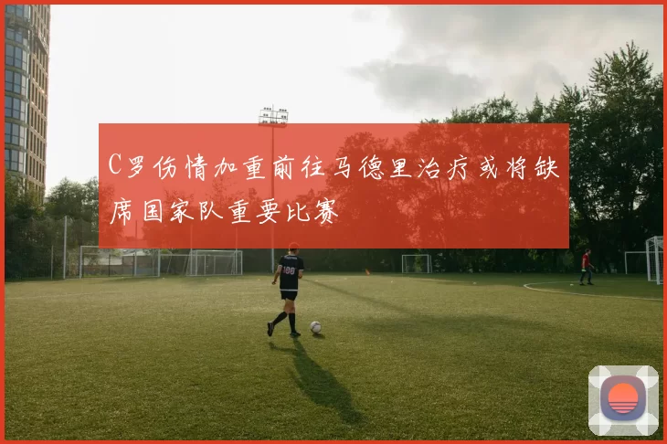 C罗伤情加重前往马德里治疗或将缺席国家队重要比赛