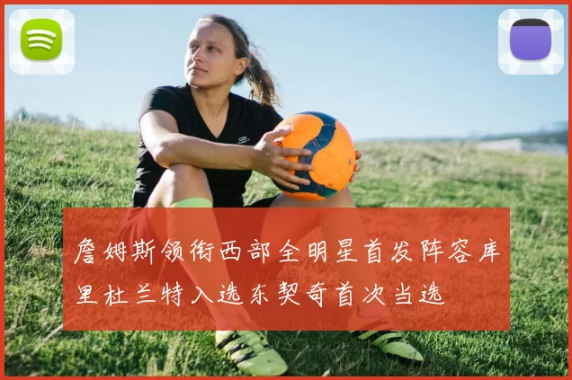 詹姆斯领衔西部全明星首发阵容库里杜兰特入选东契奇首次当选