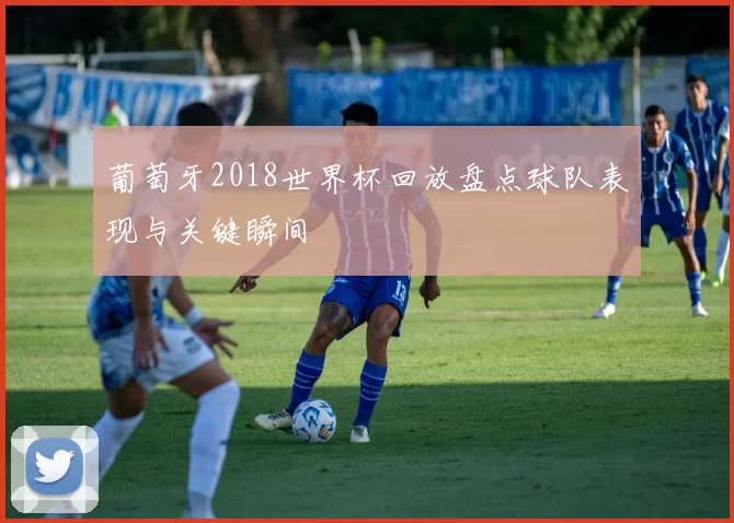 葡萄牙2018世界杯回放盘点球队表现与关键瞬间