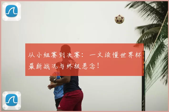 从小组赛到决赛：一文读懂世界杯最新战况与终极悬念！