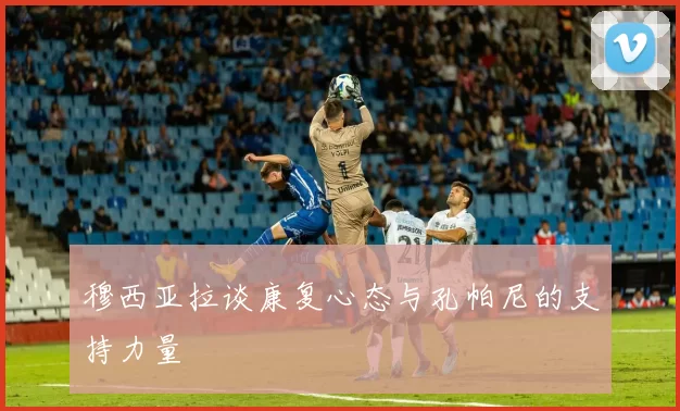 穆西亚拉谈康复心态与孔帕尼的支持力量