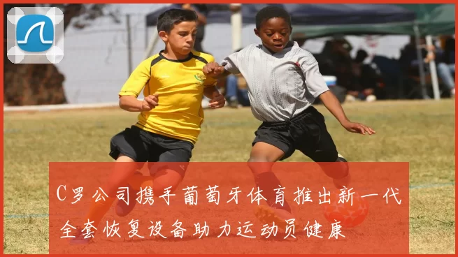 C罗公司携手葡萄牙体育推出新一代全套恢复设备助力运动员健康