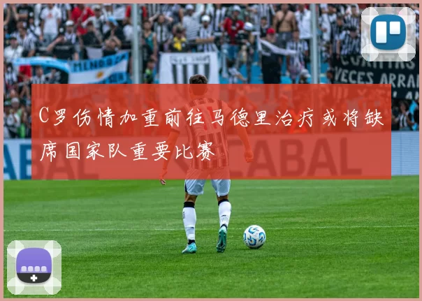 C罗伤情加重前往马德里治疗或将缺席国家队重要比赛