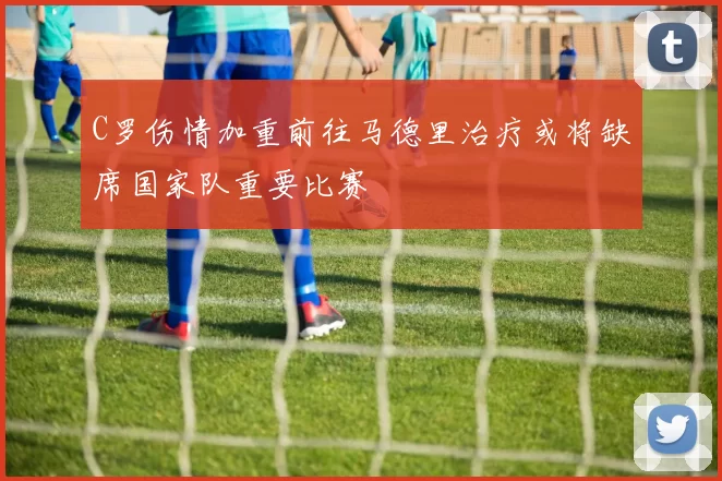 C罗伤情加重前往马德里治疗或将缺席国家队重要比赛