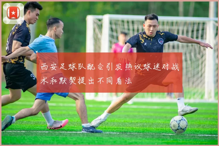 西安足球队配合引发热议球迷对战术和默契提出不同看法