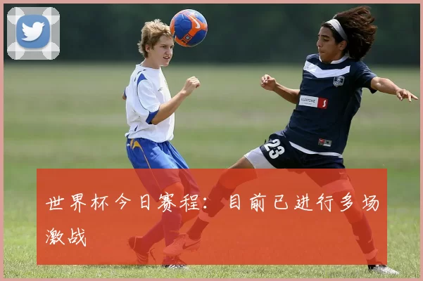 世界杯今日赛程:目前已进行多场激战