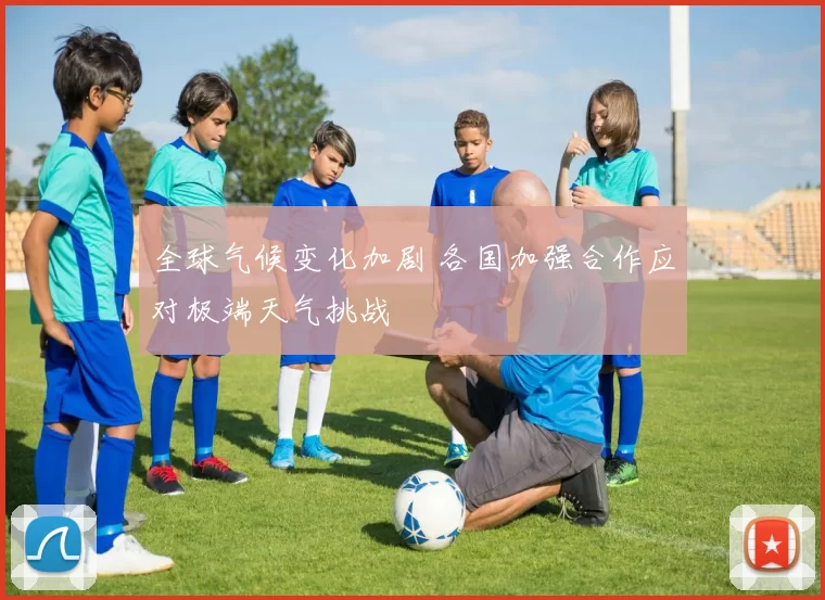 全球气候变化加剧 各国加强合作应对极端天气挑战