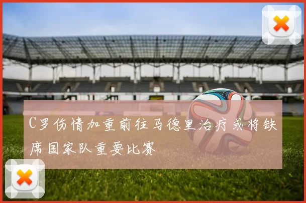 C罗伤情加重前往马德里治疗或将缺席国家队重要比赛