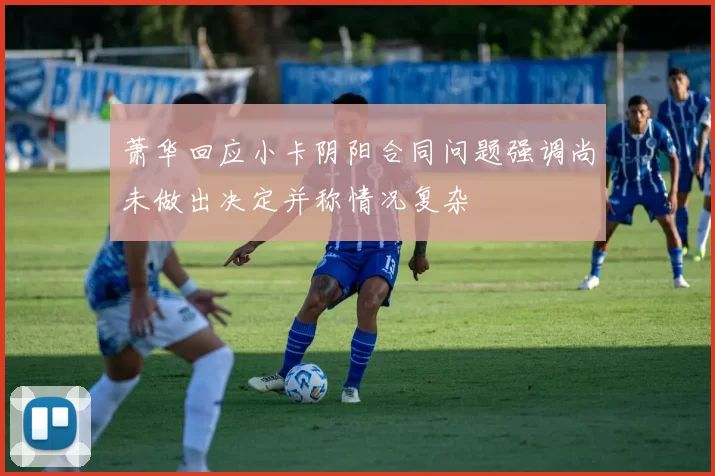萧华回应小卡阴阳合同问题强调尚未做出决定并称情况复杂