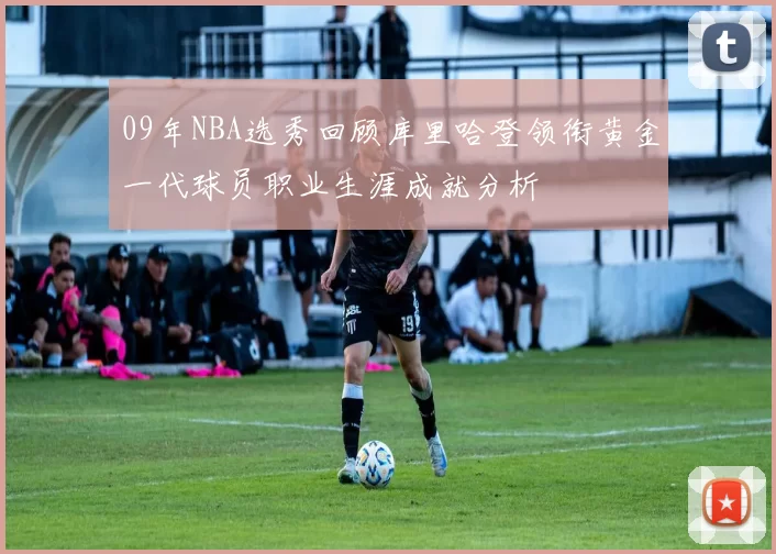 09年NBA选秀回顾库里哈登领衔黄金一代球员职业生涯成就分析