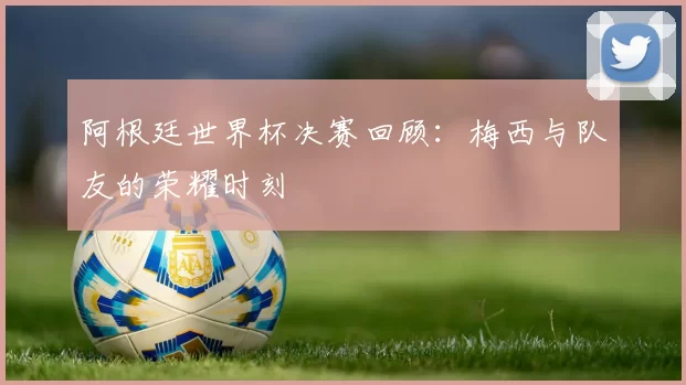 阿根廷世界杯决赛回顾:梅西与队友的荣耀时刻