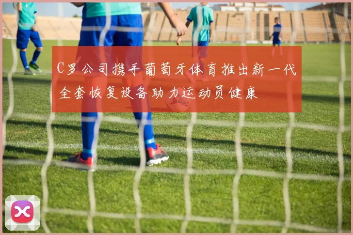C罗公司携手葡萄牙体育推出新一代全套恢复设备助力运动员健康