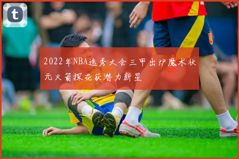 2022年NBA选秀大会三甲出炉魔术状元火箭探花获潜力新星