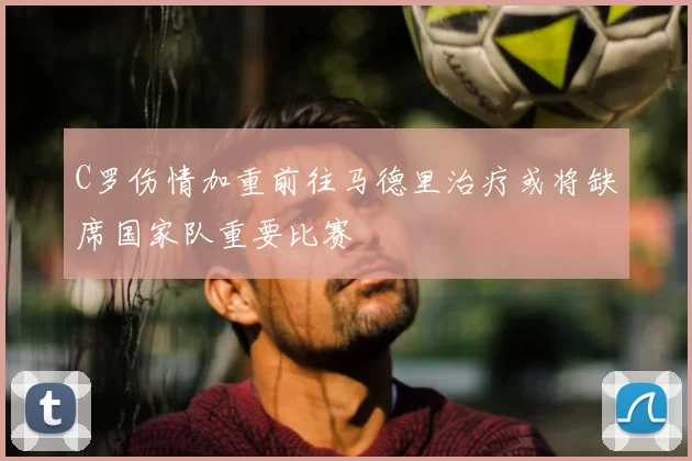 C罗伤情加重前往马德里治疗或将缺席国家队重要比赛