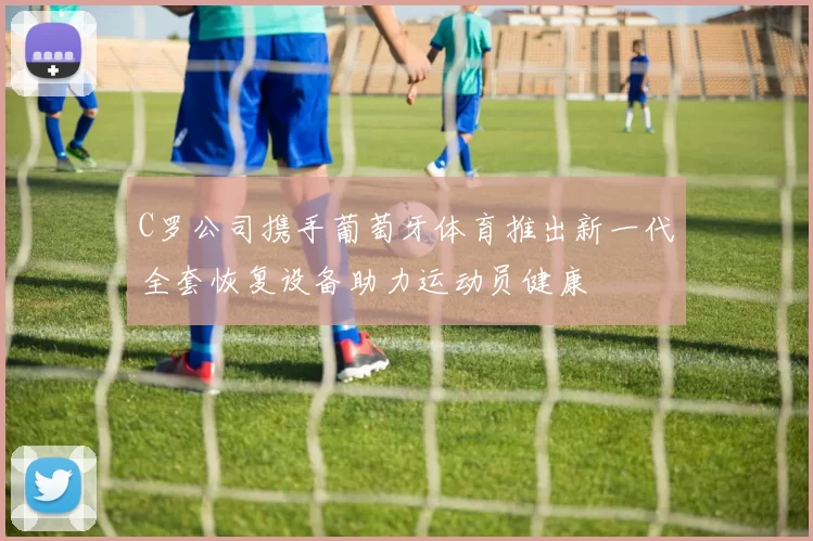 C罗公司携手葡萄牙体育推出新一代全套恢复设备助力运动员健康