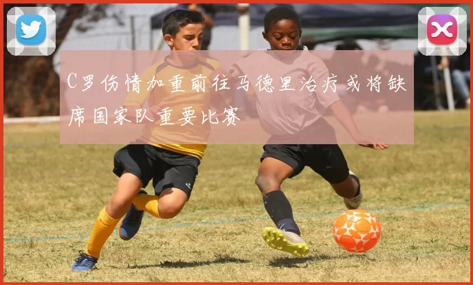C罗伤情加重前往马德里治疗或将缺席国家队重要比赛