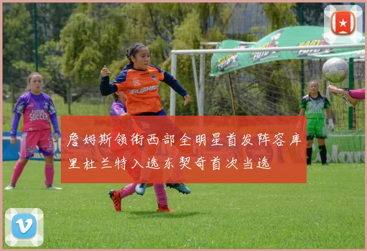 詹姆斯领衔西部全明星首发阵容库里杜兰特入选东契奇首次当选