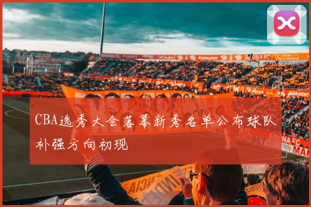 CBA选秀大会落幕新秀名单公布球队补强方向初现