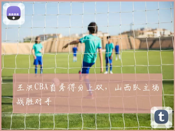 王洪CBA首秀得分上双,山西队主场战胜对手