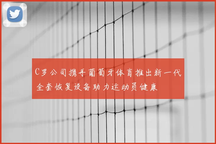 C罗公司携手葡萄牙体育推出新一代全套恢复设备助力运动员健康